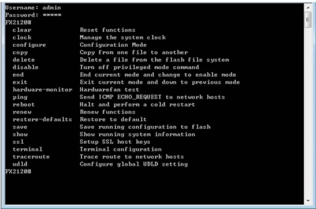 Username: admin Password: ***** FX2120# clear Reset functions clock Manage the system clock configure Configuration Mode copy Copy from one file to another delete Delete a file from the flash file system disable Turn off privileged mode command end End current mode and change to enable mode exit Exit current mode and down to previous mode hardware-monitor Hardwarefan test ping Send ICMP ECHO_REQUEST to network hosts reboot Halt and perform a cold restart renew Renew functions restore-defaults Restore to default save Save running configuration to flash show Show running system information ssl Setup SSL host keys terminal Terminal configuration traceroute Trace route to network hosts udld Configure global UDLD setting FX2120#