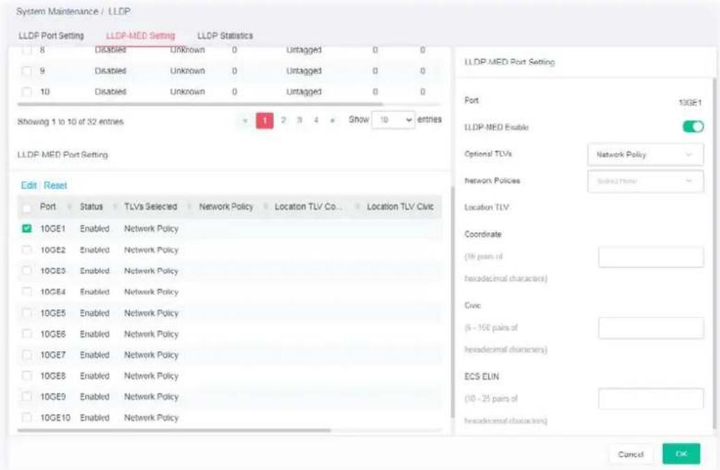 System Maintenance / LLDP LLDP Port Setting LLDP-MED Setting LLDP Statistics 8 Disabled Unknown 0 Untagged 0 0 9 Disabled Unknown 0 Untagged 0 0 10 Disabled Unknown 0 Untagged 0 0 Showing 1 to 10 of 32 entries Show 10 entries LLDP MED Port Setting Edit Reset Port Status TLVs Selected Network Policy Location TLV Co... Location TLV Civic 10GE1 Enabled Network Policy 10GE2 Enabled Network Policy 10GE3 Enabled Network Policy 10GE4 Enabled Network Policy 10GE5 Enabled Network Policy 10GE6 Enabled Network Policy 10GE7 Enabled Network Policy 10GE8 Enabled Network Policy 10GE9 Enabled Network Policy 10GE10 Enabled Network Policy LLDP MED Port Setting Port 10GE1 LLDP MED Enable Optional TLVs Network Policy Network Policies Select More Location TLV Coordinate (18 pairs of hexadecimal characters) Civic (6 - 166 pairs of hexadecimal characters) ECS ELIN (10 - 25 pairs of hexadecimal characters) Cancel OK