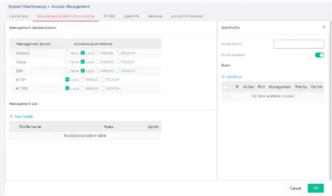 System Maintenance / Access Management LAN Access Management Authentication & Profile TR-069 Open/VPN WIohock Account & Password Management Authentication Management Server Authentication Method Console None Local RADIUS TACACS+ Telnet None Local RADIUS TACACS+ SSH None Local RADIUS TACACS+ HTTPLocal RADIUS TACACS+ HTTPSLocal RADIUS TACACS+ Management List + Add Profile Profile Name Rules Option No data available in table Add Profile Profile Name: Profile Enabled Rules + Add Rule IP Action Port Management Priority Option No data available in table Cancel OK