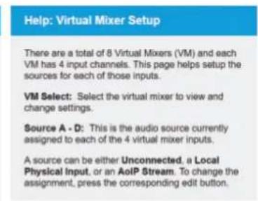 Help: Virtual Mixer Setup There are a total of 8 Virtual Mixers (VM) and each VM has 4 input channels. This page helps setup the sources for each of those inputs. VM Select: Select the virtual mixer to view and change settings. Source A - D: This is the audio source currently assigned to each of the 4 virtual mixer inputs. A source can be either Unconnected, a Local Physical Input, or an AoIP Stream. To change the assignment, press the corresponding edit button.
