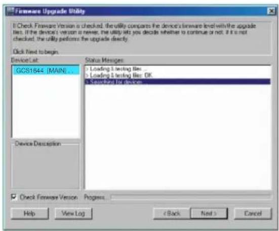 Hardware Upgrade Utility Check Firmware Version is checked, the utility compares the device's hardware level with the upgrade files. If the device's version is never, the utility lets you decide whether to continue or not. If it is not checked, the utility performs the upgrade directly. Click Next to begin. Device List: GCS1644 (MAIN)... Device Description Status Messages: > Loading & testing files ... > Loading & testing files: OK > Standard for devices Check Firmware Version Progress... Help View Log < Back Next > Cancel