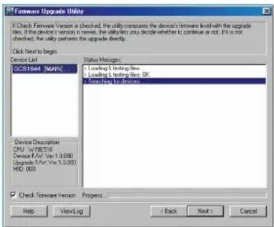 Hardware Upgrade Utility If Check Firmware Version as checked, the utility compares the device's firmware level with the upgrade iles. If the device's version is never, the utility lets you decide whether to continue or not. If it is not checked, the utility performs the upgrade directly. Click Next to begin. Device List GCS1544 [MAIN]... Status Messages: Loading & testing files Loading & testing files: OK Steep-by-berries Device Description CPU: W738516 Device F:/V/ Ver 1.0.090 Upgrade F:/V/ Ver 1.0.090 MD: 000 Check Firmware Version Progress... Help View Log < Back Next > Cancel