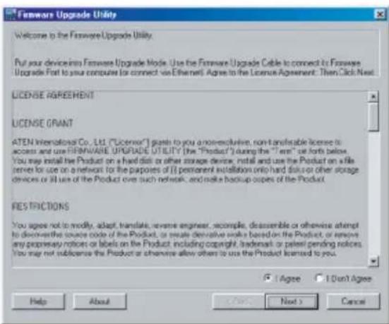 Firmware Upgrade Utility Welcome to the Firmware Upgrade Utility. Put your devices into Firmware Upgrade Mode. Use the Firmware Upgrade Cable to connect its Firmware Upgrade Fort to your computer for connect via Ethernet. Agree to the License Agreement: Then, Click Next LICENSE AGREEMENT LICENSE GRANT ATEN International Co., Ltd. ("License") gets to you a non-reclusive, non-tailable license to access and use FIRMWARE UPGRADE UTILITY (the "Product") during the "Term" set forth below. You may install the Product on a hard disk or other storage device, install and use the Product on a file center for use on a network for the purposes of (I) permanent installation only hard disk or other storage devices or all uses of the Product over such network, and make backup copies of the Product. RESTRICTIONS You agree not to modify, adapt, translate, reverse engines, recompile, deassemble or otherwise attempt to discover the source code of the Product, or create derivative works based on the Product, or remove any proprietary notices or labels on the Product, including copyright, trademark or patent pending notices. You may not subscribe the Product or otherwise allow others to use the Product licensed to you. ✓ I Agree ✓ I Don't Agree Help About Next > Cancel