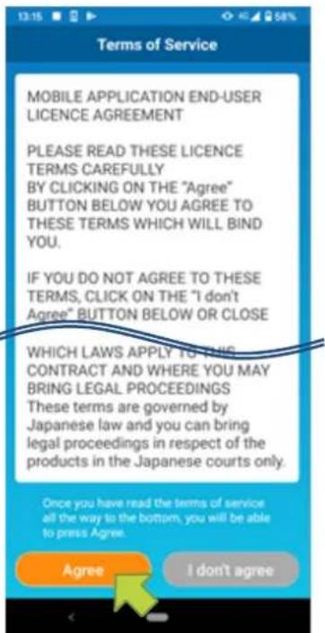 Terms of Service MOBILE APPLICATION END-USER LICENCE AGREEMENT PLEASE READ THESE LICENCE TERMS CAREFULLY BY CLICKING ON THE "Agree" BUTTON BELOW YOU AGREE TO THESE TERMS WHICH WILL BIND YOU. IF YOU DO NOT AGREE TO THESE TERMS, CLICK ON THE "I don't Agree" BUTTON BELOW OR CLOSE WHICH LAWS APPLY TO THIS CONTRACT AND WHERE YOU MAY BRING LEGAL PROCEEDINGS These terms are governed by Japanese law and you can bring legal proceedings in respect of the products in the Japanese courts only. Once you have read the terms of service all the way to the bottom, you will be able to press Agree. Agree I don't agree