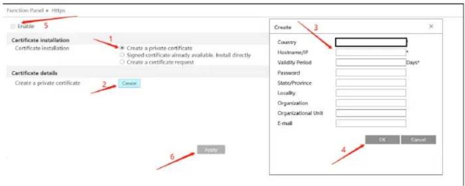 Function Panel > Https Enable 5 Certificate installation Certificate installation Create a private certificate Signed certificate already available. Install directly Create a certificate request Certificate details Create a private certificate 2 Create 6 Apply Create 3 Country Hostname/IP Validity Period Days* Password State/Province Locality Organization Organizational Unit E-mail OK Cancel