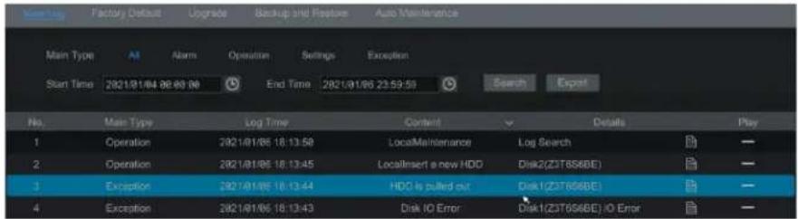 Start Log Factory Default Upgrade Backup and Replace Auto Maintenance Main Type Alt Alarm Operation Settings Exception Start Time 2021/01/06 08:09:00 End Time 2021/01/06 23:53:53 Search Export No. Main Type Log Time Content Details Play 1 Operation 2021/01/06 18:13:58 LocalMaintenance Log Search — 2 Operation 2021/01/06 18:13:45 LocaInsert a new HDD Disk2(Z3T6S6BE) — 3 Exception 2021/01/06 18:13:44 HDD is pulled out Disk1(Z3T6S6BE) — 4 Exception 2021/01/06 18:13:43 Disk IO Error Disk1(Z3T6S6BE) IO Error