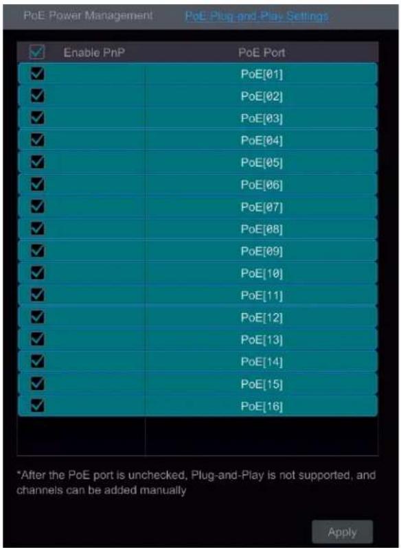 PoE Power Management PoE Plug-and-Play Settings Enable PnP PoE Port ✓ PoE[01] ✓ PoE[02] ✓ PoE[03] ✓ PoE[04] ✓ PoE[05] ✓ PoE[06] ✓ PoE[07] ✓ PoE[08] ✓ PoE[09] ✓ PoE[10] ✓ PoE[11] ✓ PoE[12] ✓ PoE[13] ✓ PoE[14] ✓ PoE[15] ✓ PoE[16] *After the PoE port is unchecked, Plug-and-Play is not supported, and channels can be added manually Apply