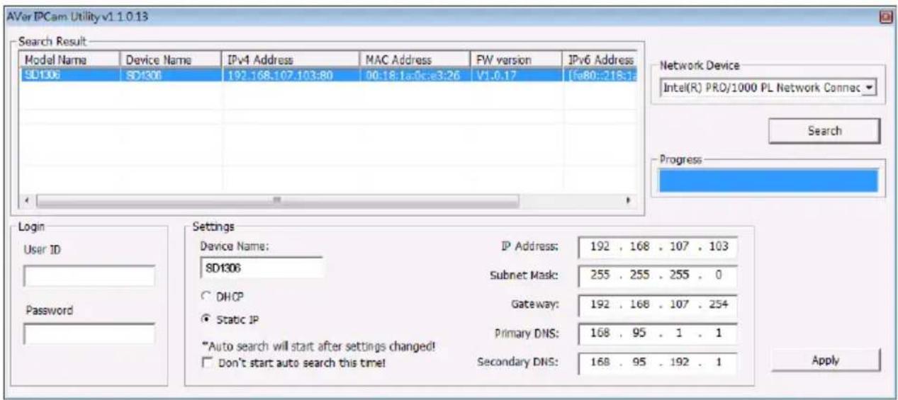 AVer IPCam Utility v1.1.0.13 Search Result Model Name Device Name IPv4 Address MAC Address FW version IPv6 Address SD1306 SD1301 192.168.107.103:80 00:18:1a:0c:e3:26 V1.0.17 [fe80:-218:] Network Device Intel(R) PRO/1000 PL Network Connec Search Progress Login User ID Password Settings Device Name: IP Address: 192 . 168 . 107 . 103 SD1306 Subnet Mask: 255 . 255 . 255 . 0 DHCP Gateway: 192 . 168 . 107 . 254 Static IP Primary DNS: 168 . 95 . 1 . 1 *Auto search will start after settings changed! Don't start auto search this time! Secondary DNS: 168 . 95 . 192 . 1 Apply