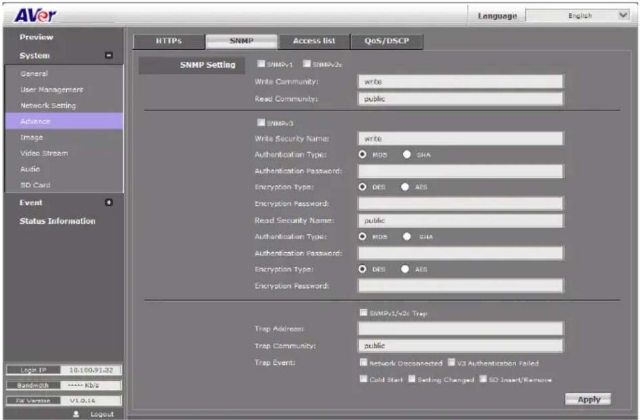 AVer Language English Preview System General User Management Network Setting Advance Image Video Stream Audio SD Card Event Status Information Log IP 10.100.91.32 Bandwidth **** Kb/s For Version V1.0.16 HTTPS SNMP Access list QoS/DSCP SNMP Setting SNMPv1 SNMPv2c Write Community: write Read Community: public SNMPv3 Write Security Name: write Authentication Type: MDS SHA Authentication Password: Encryption Type: DES AES Encryption Password: Read Security Name: public Authentication Type: MDS SHA Authentication Password: Encryption Type: DES AES Encryption Password: SNMPv1/v2c Trap Trap Address: Trap Community: public Trap Event: Network Disconnected V3 Authentication Failed Cold Start Setting Changed SD Insert/Remove Apply