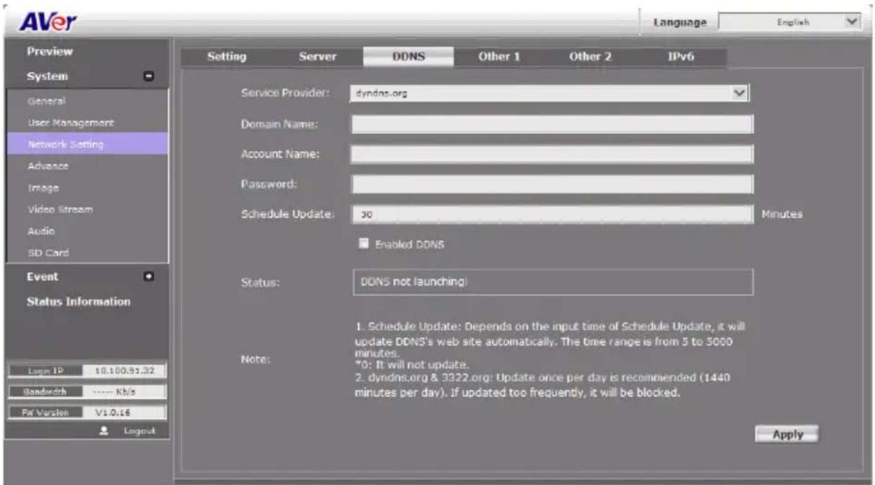 AVer Language English Preview System General User Management Network Setting Advance Image Video Stream Audio SD Card Event Status Information Logm IP 10.100.91.32 Bandwidth ---- Kb/s Fat Version V1.0.16 Layout Setting Server DDNS Other 1 Other 2 IPv6 Service Provider: dyndns.org Domain Name: Account Name: Password: Schedule Update: 30 Minutes Enabled DDNS Status: DDNS not launching! Note: 1. Schedule Update: Depends on the input time of Schedule Update, it will update DDNS's web site automatically. The time range is from 5 to 5000 minutes. *0: It will not update. 2. dyndns.org & 3322.org: Update once per day is recommended (1440 minutes per day). If updated too frequently, it will be blocked. Apply