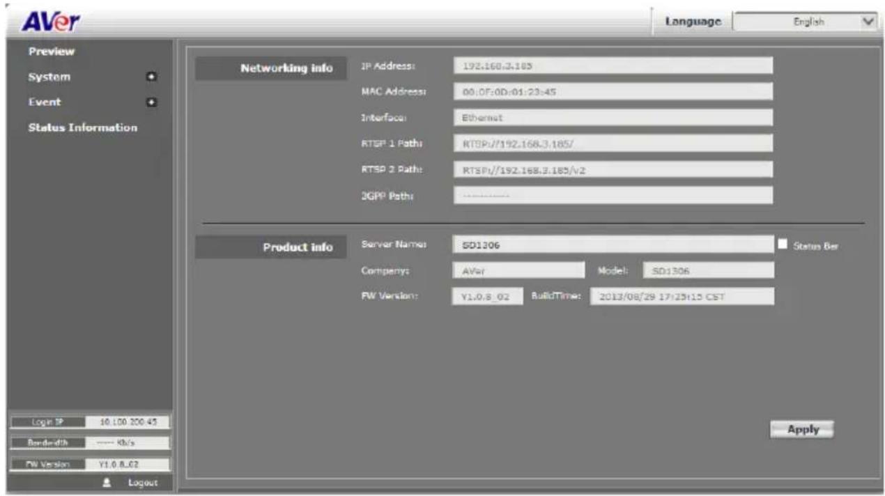 AVer Language English Preview System Event Status Information Networking info IP Address: 192.168.3.105 MAC Address: 00:0F:0D:01:23:45 Interface: Ethernet RTSP 1 Path: RTSP//192.168.3.185/ RTSP 2 Path: RTSP//192.168.3.185/v2 JGPP Path: Product info Server Names: SD1306 Status Bar Company: AVer Model: SD1306 FW Version: Y1.0.8_02 BuiltTime: 2013/08/29 17:25:15 CST Login TP 10.100.200.45 Borderwidth ---- Kb/s FW Version Y1.0.8_02 Logout Apply