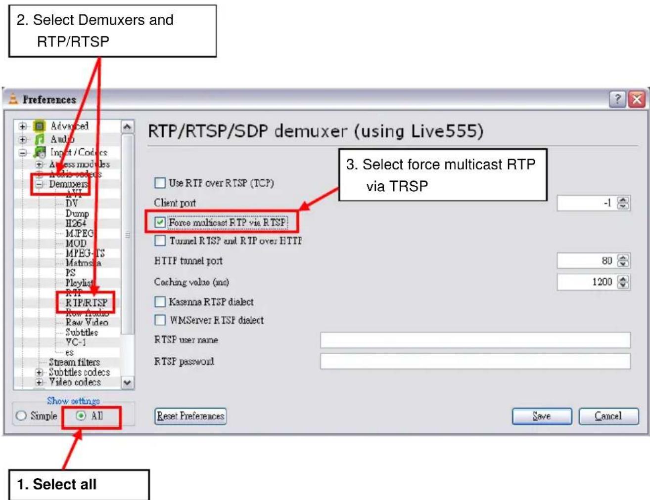 2. Select Demuxers and RTP/RTSP Preferences Advanced Audio Input / Codes Access modules Media selects Demuxers DV Dump H264 JPEG MOD MPEG-TS Matrosia PS Playlist RTP RTP/RTSP Row Audio Raw Video Subtitles YC-1 es Stream filters Subtitles codecs Video codecs Show settings Simple All 3. Select force multicast RTP via TRSP RTP/RTSP/SDP demuxer (using Live555) Use RTP over RTSP (TCP) Client port -1 Force multicast RTP via RTSP Tunnel RTSP and RTP over HTTP HTTP tunnel port 80 Caching value (ms) 1200 Kasenna RTSP dialect WMServer RTSP dialect RTSP user name RTSP password Reset Preferences Save Cancel 1. Select all