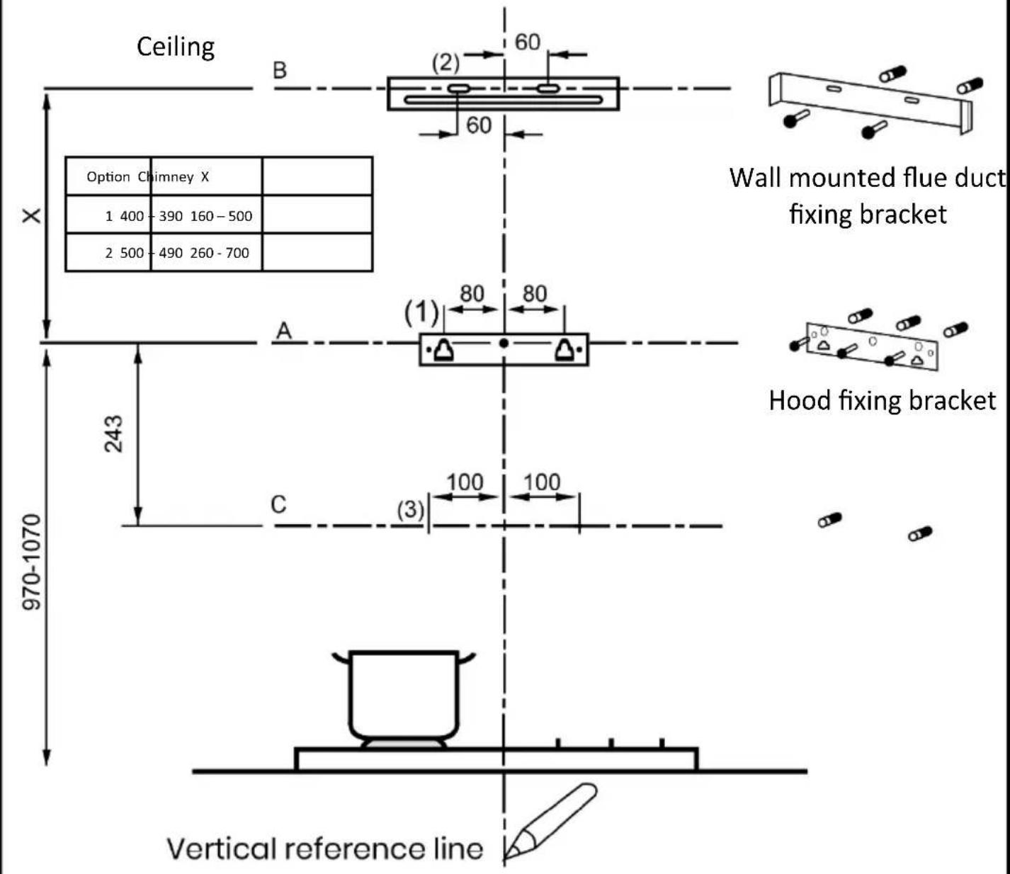 Ceiling Option Chimney X 1 400 - 390 160 - 500 2 500 - 490 260 - 700 X 243 970-1070 B (2) 60 60 A (1) 80 80 C (3) 100 100 Wall mounted flue duct fixing bracket Hood fixing bracket Vertical reference line