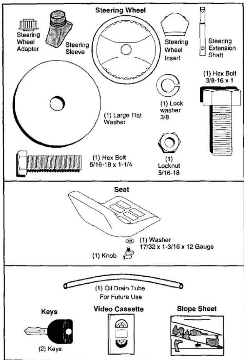 Steering Wheel Steering Wheel Adapter Steering Sleeve Steering Wheel Insert Steering Extension Shaft (1) Large Flat Washer (1) Lock washer 3/8 (1) Hex Bolt 3/8-16 x 1 (1) Hex Bolt 5/16-18 x 1-1/4 (1) Locknut 5/16-18 Seat (1) Washer 17/32 x 1-3/16 x 12 Gauge (1) Knob (1) Oil Drain Tube For Future Use Keys Video Cassette Slope Sheet (2) Keys