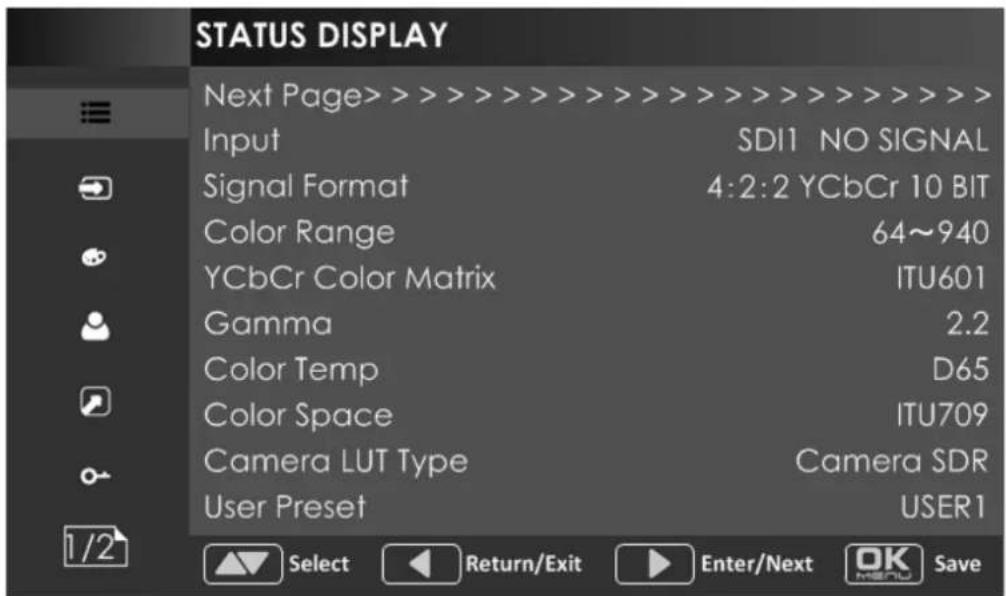 STATUS DISPLAY Next Page> > > > > > > > > > > > > > > > > > > > > > > > > > > > > > > > > > > > > > > > > > > > > > > > > > > > > > > > > > > > > > > > > > > > > > > > > > > > > > > > > > > > > > > Input SDI1 NO SIGNAL Signal Format 4:2:2 YCbCr 10 BIT Color Range 64~940 YCbCr Color Matrix ITU601 Gamma 2.2 Color Temp D65 Color Space ITU709 Camera LUT Type Camera SDR User Preset USER1 1/2 Select Return/Exit Enter/Next OK Save