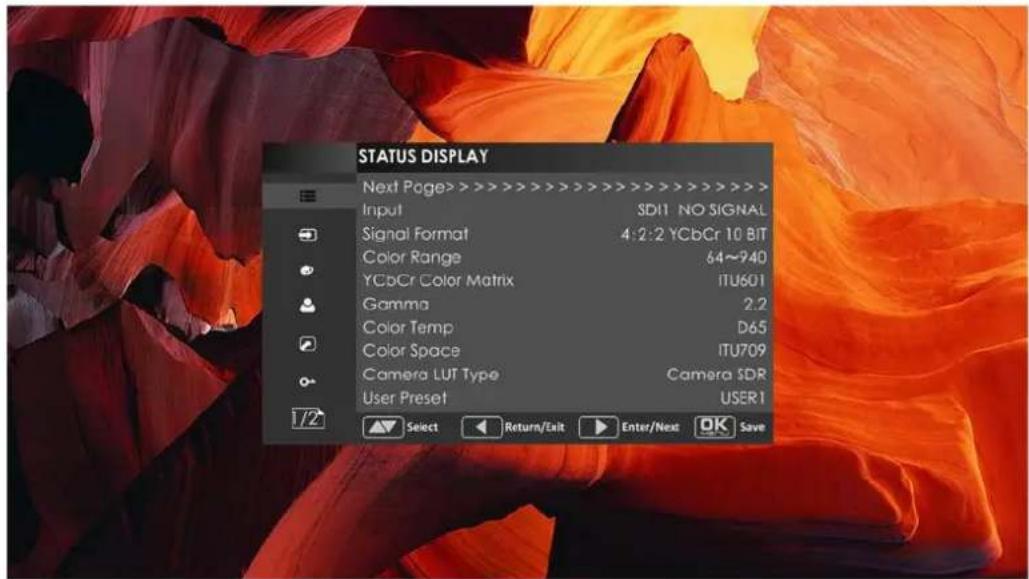 STATUS DISPLAY Next Page> > > > > > > > > > > > > > > > > > > > > > > > > > > > > > > > > > > > > > > > > > > > > > > > > > > > > > > > > > > > > > > > > > > > > > > > > > > > > > > > > > > > > > > > > > > > > > > > > > > > > > Input SD11 NO SIGNAL Signal Format 4:2:2 YCbCr 10 BIT Color Range 64~940 YCbCr Color Matrix ITU601 Gamma 2.2 Color Temp D65 Color Space ITU709 Camera LUT Type Camera SDR User Preset USER1 1/2 Select Return/Exit Enter/Next OK Save