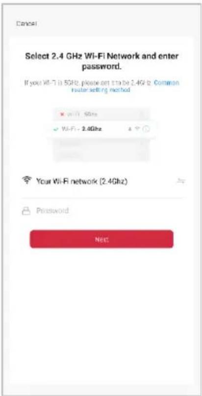 Cancel Select 2.4 GHz Wi-Fi Network and enter password. If your Wi-Fi is 5GHz, please set it to be 2.4GHz. Common router setting method ✓ wifi - 5GHz ✓ WiFi - 2.4GHz Your Wi-Fi network (2.4GHz) Password Next