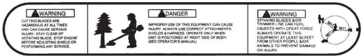 WARNING CUTTING BLADES ARE HAZARDOUS AT ALL TIMES AND CAN CAUSE SERIOUS INJURY. STAY CLEAR OF ROTATING BLADE. STOP ENGINE BEFORE ADJUSTING SHIELD OR PERFORMING ANY SERVICE. DANGER IMPROPER USE OF THIS EQUIPMENT CAN CAUSE INJURY. ALWAYS USE CORRECT ATTACHMENTS, SHIELDS & HARNESS. OPERATE ONLY WHEN UNIT IS POSITIONED AT RIGHT SIDE OF BODY. (SEE OPERATOR'S MANUAL) WARNING SPINNING BLADES &/OR TRIMMER LINE CAN HULL OBJECTS WITH GREAT FORCE ALWAYS OF PERATE THIS EQUIPMENT AT LEAST 50 FEET FROM OTHER PEOPLE &/OR ANIMALS TO PREVENT DAMAGE OR INJURY.