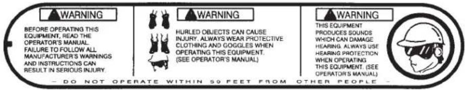 WARNING BEFORE OPERATING THIS EQUIPMENT, READ THE OPERATOR'S MANUAL FAILURE TO FOLLOW ALL MANUFACTURER'S WARNINGS AND INSTRUCTIONS CAN RESULT IN SERIOUS INJURY. HURLED OBJECTS CAN CAUSE INJURY. ALWAYS WEAR PROTECTIVE CLOTHING AND GOGGLES WHEN OPERATING THIS EQUIPMENT. (SEE OPERATOR'S MANUAL). WARNING THIS EQUIPMENT PRODUCES SOUNDS WHICH CAN DAMAGE HEARING ALWAYS USE HEARING PROTECTION WHEN OPERATING THIS EQUIPMENT. (SEE OPERATOR'S MANUAL). - DO NOT OPERATE WITHIN 59 FEET FROM OTHER PEOPLE -