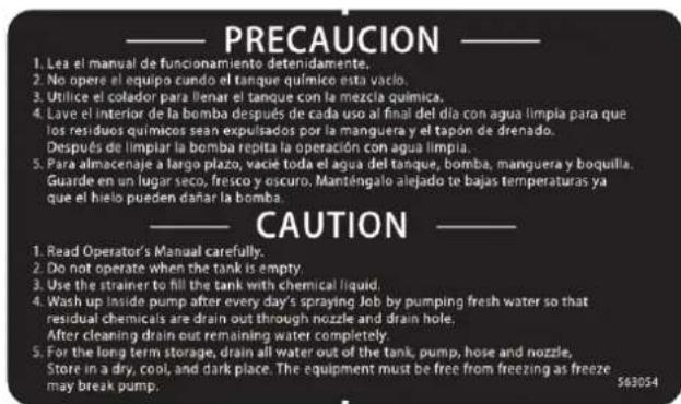 PRECAUCION 1. Les el manual de funcionamiento detenidamente. 2. No opere el equipo cundo el tanque químico esta vaclo. 3. Utilice el colador para llenar el tanque con la mezcla química. 4. Lave el interior de la bomba después de cada uso al final del día con agua limpla para que los residuos químicos sean expulsados por la manguera y el tapón de drenado. Después de limpiar la bomba repita la operación con agua limpla. 5. Para almacenaje a largo plazo, vacie toda el agua del tanque, bomba, manguera y boquilla. Guarde en un lugar seco, fresco y oscuro. Manténgalo alejado te bajas temperaturas ya que el hielo pueden dañar la bomba. CAUTION 1. Read Operator's Manual carefully. 2. Do not operate when the tank is empty. 3. Use the strainer to fill the tank with chemical liquid. 4. Wash up inside pump after every day's spraying Job by pumping fresh water so that residual chemicals are drain out through nozzle and drain hole. After cleaning drain out remaining water completely. 5. For the long term storage, drain all water out of the tank, pump, hose and nozzle, Store in a dry, cool, and dark place. The equipment must be free from freezing as freeze may break pump. 563054