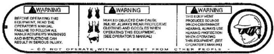 WARNING BEFORE OPERATING THIS EQUIPMENT, READ THE OPERATOR'S MANUAL FAILURE TO FOLLOW ALL MANUFACTURER'S WARNINGS AND INSTRUCTIONS CAN RESULT IN SERIOUS INJURY. WARNING HURLED OBJECTS CAN CAUSE INJURY, ALWAYS WEAR PROTECTIVE CLOTHING AND COCCLES WHEN OPERATING THIS EQUIPMENT, [SEE OPERATOR'S MANUAL] WARNING THIS EQUIPMENT PRODUCES SOUNDS WHICH CAN DAMAGE HEARING, ALWAYS USE HEARING PROTECTION WHEN OPERATING THIS EQUIPMENT, (SEE OPERATOR'S MANUAL) - CO NOT OPERATE, WITHIN 50 FEET FROM OTHER PEOPLE -