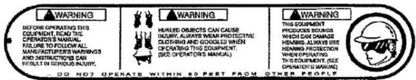 WARNING BEFORE OPERATING THIS EQUIPMENT, READ THE OPERATOR'S MANUAL. FAILURE TO FOLLOW ALL MANUFACTURER'S WARNINGS AND INSTRUCTIONS CAN RESULT IN GEROUS INJURY. WARNING HURLED OBJECTS CAN CAUSE INJURY, ALWAYS WEAR PROTECTIVE CLOTHING AND GOOGLES WHEN OPERATING THIS EQUIPMENT. (SEE OPERATOR'S MANUAL) WARNING THIS EQUIPMENT PRODUCES SOUNDS WHCH CAN DAMAGE HEARING, ALWAYS USE HEARING PROTECTION WHEN OPERATING THIS EQUIPMENT, (SEE OPERATION'S WARUM) DO NOT OPERATE WITHIN 50 PEET FROM OTHER PEOPLE