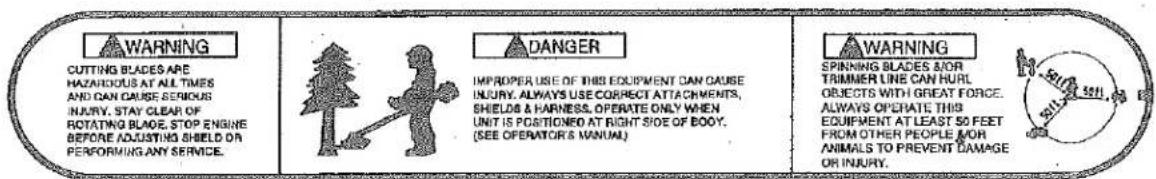 WARNING CUTTING BLADES ARE HAZARIOUS AT ALL TIMES AND CAN CAUSE SERIOUS INJURY, STAY CLEAR OF ROTATING BLADE, STOP ENGINE BEFORE ADJUSTING SHIELD ON PERFORMING ANY SERVICE. DANGER IMPROPER USE OF THIS EQUIPMENT CAN CAUSE INJURY. ALWAYS USE CORRECT ATTACHMENTS, SHIELDS & HARNESS, OPERATE ONLY WHEN UNIT IS POSITIONED AT RIGHT SIDE OF BOOD. (SEE OPERATOR'S MANUAL) WARNING SPINNING BLADES & OR TRIMMER LINE CAN HURL OBJECTS WITH GREAT FORCE. ALWAYS OPERATE THIS EQUIPMENT AT LEAST 50 FEET FROM OTHER PEOPLE FOR ANIMALS TO PREVENT DAMAGE OR INJURY.