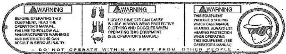 WARNING BEFORE OPERATING THIS EQUIPMENT, HEAD THE OPERATOR'S MANUAL. FAILURE TO FOLLOW ALL MANUFACTURER'S WARNINGS AND INSTRUCTIONS CAN RESULT IN SERIOUS INJURY. - DO NOT OPERATE WITHIN 50 FEET FROM OTHER PEOPLE - WARNING FORLED OBJECTS CAN CAUSE INJURY, ALWAYS WEAR PROTECTIVE CLOTHING AND GOGGLES WHEN OPERATING THIS EQUIPMENT. (SEE OPERATOR'S MANUAL) WARNING THIS EQUIPMENT PRODUCES SOUNDS WHICH CAN DAMAGE HEARING, ALWAYS USE HEARING PROTECTION WHEN OPERATING THIS EQUIPMENT. (SEE OPERATOR'S MANUAL)