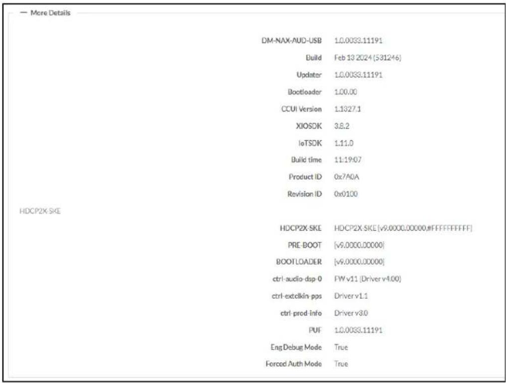 — More Details DM-NAX-AUD-USB 1.0.0033.11191 Build Feb 13 2024(531246) Updater 1.0.0033.11191 Bootloader 1.00.00 CCUI Version 1.1327.1 XIOSDK 3.8.2 IoTSDK 1.11.0 Build time 11:19:07 Product ID 0x7A0A Revision ID 0x0100 HDCP2X-SKE HDCP2X-SKE HDCP2X-SKE [v9.0000.00000,#FFFFFFF] PRE-BOOT [v9.0000.00000] BOOTLOADER [v9.0000.00000] ctrl-audio-dsp-0 FW v11 [Driver v4.00] ctrl-extelkin-pps Driver v1.1 ctrl-prod-info Driver v3.0 PUF 1.0.0033.11191 EngDebug Mode True Forced Auth Mode True