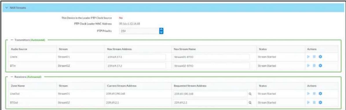 NAX Stream This Device is the Leader PTP Clock Source No PTP Clock Leader MAC Address 00.1d=1.12.16.68 PTP Priority 254 Transmitters (Autosaved) Audio Source Stream Nax Stream Address Nax Stream Name Status Actions LineIt Stream01 239.69.17.1 Stream01-BTIO Stream Started BTin Stream02 239.69.17.2 Stream02-BTIO Stream Started Receivers (Autosaved) Zone Name Stream Current Stream Address Requested Stream Address Status Actions LineOut Stream01 239.69.190.168 239.69.190.168 Q Stream Started BTOut Stream02 239.69.2.1 239.69.2.1 Q Stream Started