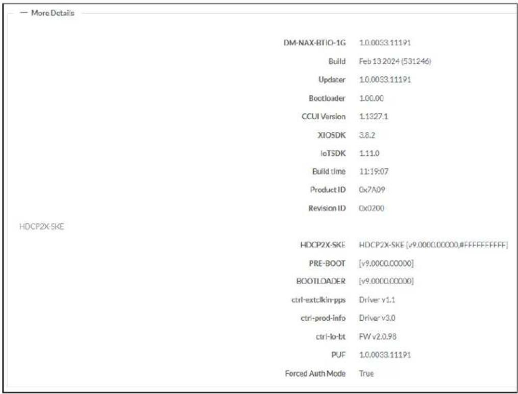 — More Details DM-NAX-BTIO-1G 1.0.0033.11191 Build Feb 13 2024 (531246) Updater 1.0.0033.11191 Bootloader 100.00 CCUI Version 1.1327.1 XIOSDK 3.6.2 IoTSDK 1:11.0 Build time 11:19:07 Product ID Cx7A09 Revision ID Cx0200 HDCP2X-SKE HDCP2X-SKE HDCP2X-SKE [v9.0000.00000,#FFFFFFF] PRE-BOOT [v9.0000.00000] BOOTLOADER [v9.0000.00000] ctrl-extclkin-pps Driver v1.1 ctrl-prod-info Driver v3.0 ctrl-lo-bt FW v2.0.98 PUF 1.0.0033.11191 Forced Auth Mode True