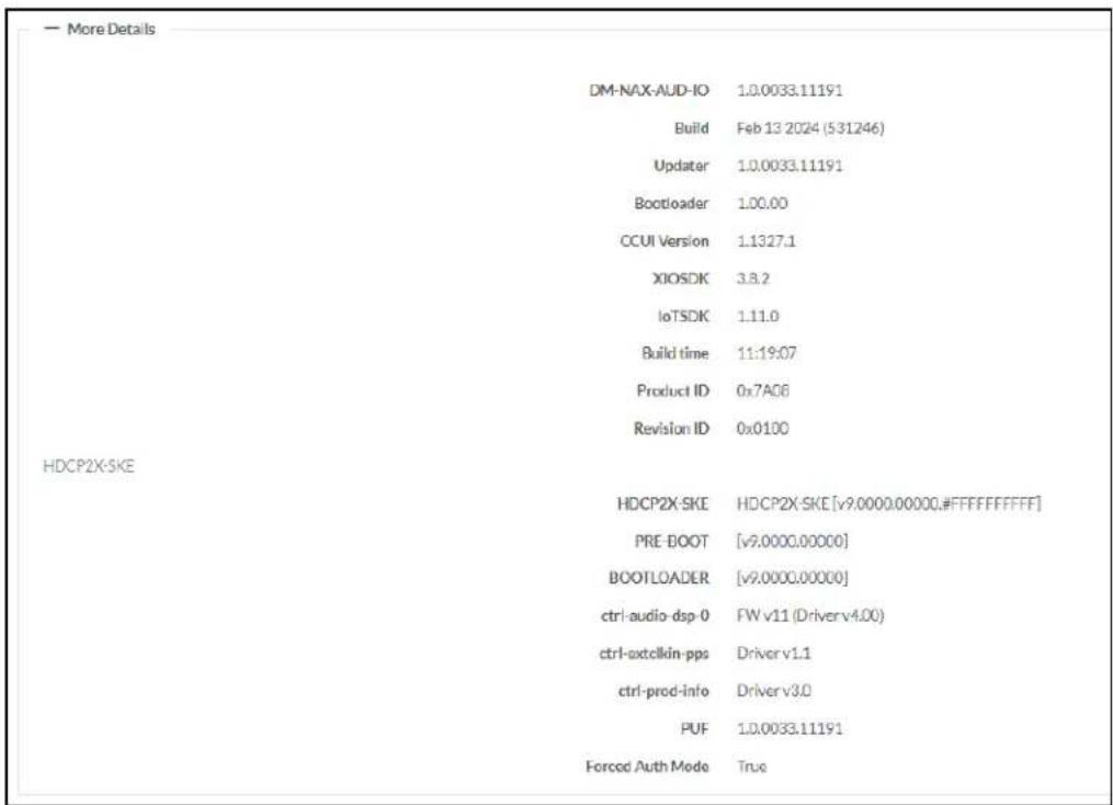 — More Details DM-NAX-AUD-IO 1.0.0033.11191 Build Feb 13 2024 (531246) Updater 1.0.0033.11191 Bootloader 1.0.00 CCUI Version 1.1327.1 XIOSDK 3.8.2 IoTSDK 1.11.0 Build time 11:19:07 Product ID 0x7A06 Revision ID 0x0100 HDCP2X-SKE HDCP2X-SKE HDCP2X-SKE [v9.0000.00000.#FFFFFFF] PRE-BOOT [v9.0000.00000] BOOTLOADER [v9.0000.00000] ctrl-audio-dsp-0 FW v11 (Driver v4.00) ctrl-axtelkin-pps Driver v1.1 ctrl-prod-info Driver v3.0 PUF 1.0.0033.11191 Forced Auth Mode True