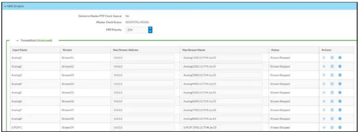 NAX Streams Device is Master PTP Clock Source No Master Clock Status 00107/11/14/62% PTP Priority 254 Transmitters (Autosaved) Input Name Stream Nax Stream Address Nax Stream Name Status Actions Analog1 Stream01 0.0.0 Analog1300.10.7/14.1e.S3 Stream Stopped ▶ ■ ○ Analog2 Stream02 0.0.0 Analog2200.10.7/14.1e.S3 Stream Stopped ▶ ■ ○ Analog3 Stream03 0.0.0 Analog3300.10.7/14.1e.S3 Stream Stopped ▶ ■ ○ Analog4 Stream04 0.0.0 Analog4400.10.7/14.1e.S3 Stream Stopped ▶ ■ ○ Analog5 Stream05 0.0.0 Analog5500.10.7/14.1e.S3 Stream Stopped ▶ ■ ○ Analog6 Stream06 0.0.0 Analog6600.10.7/14.1e.S3 Stream Stopped ▶ ■ ○ Analog7 Stream07 0.0.0 Analog7700.10.7/14.1e.S3 Stream Stopped ▶ ■ ○ Analog8 Stream08 0.0.0 Analog8800.10.7/14.1e.S3 Stream Stopped ▶ ■ ○ S/PDF1 Stream09 0.0.0 S/PDF1900.10.7/14.1e.S3 Stream Stopped ▶ ■ ○