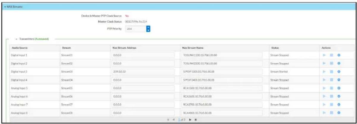 NAX Stream Device is Master PTP Clock Source No Master Clock Status 00107/Hz Ret314 PTP Priority 254 - Transmitters (Autosaved) Audio Source Stream Nan Stream Address Nan Stream Name Status Actions Digital Input 1 Stream01 0.0.0 TOTALINK1100.10.7065.80.88 Stream Stopped Digital Input 2 Stream02 0.0.0 TOTALINK2200.10.7065.00.88 Stream Stopped Digital Input 3 Stream03 239.60.32 SPDIIF1300.10.7165.80.88 Stream Startset Digital Input 4 Stream04 0.0.0 SPDIIF2400.10.7165.80.88 Stream Stopped Analog Input 5 Stream05 0.0.0 RCA1500.10.7165.80.88 Stream Stopped Analog Input 6 Stream06 0.0.0 RCA2600.10.7165.80.88 Stream Stopped Analog Input 7 Stream07 0.0.0 RCA1700.10.7165.80.88 Stream Stopped Analog Input 8 Stream08 0.0.0 RCA4800.10.7165.80.88 Stream Stopped