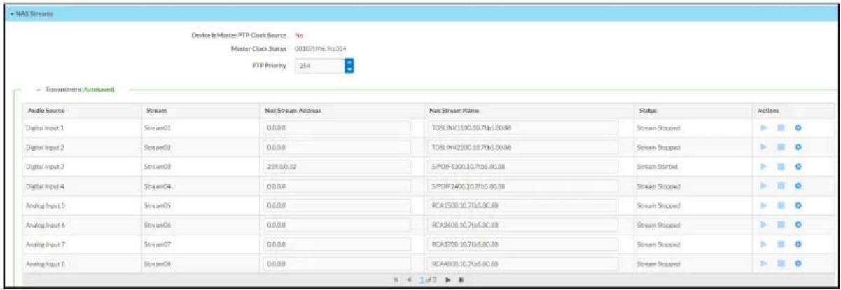 NAX Stream Device is Master PTP Clock Source No Master Clock Status 00107/Hz:Rc314 PTP Priority 254 - Transmitters (Autosaved) Audio Source Stream Nas Stream Address Nas Stream Name Status Actions Digital Input 1 Stream01 0.0.0 TOSLWK1100.10.7fs6.00.88 Stream Stopped Digital Input 2 Stream02 0.0.0 TOSLWK2200.10.7fs6.00.88 Stream Stopped Digital Input 3 Stream03 238.0,0.32 SPOIF1300.10.7fs6.00.88 Stream Started Digital Input 4 Stream04 0.0.0 SPOIF2400.10.7fs6.00.88 Stream Stopped Analog Input 5 Stream05 0.0.0 RCA1500.10.7fs6.00.88 Stream Stopped Analog Input 6 Stream06 0.0.0 RCA2601.10.7fs6.00.88 Stream Stopped Analog Input 7 Stream07 0.0.0 RCA3700.10.7fs6.00.88 Stream Stopped Analog Input 8 Stream08 0.0.0 RCA4801.10.7fs6.00.88 Stream Stopped