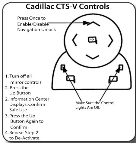Cadillac CTS-V Controls Press Once to Enable/Disable Navigation Unlock 1. Turn off all mirror controls 2. Press the Up Button 3. Information Center Displays: Confirm Safe Use 4. Repeat Step 2 to De-Activate Make Sure the Control Lights Are Off.