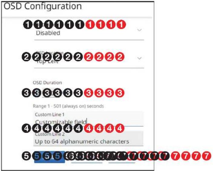 OSD Configuration 1 1 1 1 1 1 1 1 1 Disabled 2 2 2 2 2 2 2 2 2 OSD location Top Left 3 3 3 3 3 3 3 3 3 OSD Duration Range 1 - 501 (always on) seconds Custom Line 1 Customizable field 4 4 4 4 4 4 4 4 4 Custom Line 2 Up to 64 alphanumeric characters 5 5 5 5 5 5 5 5 5 5 5 5 5 5 5 5 5 5 5 5 5 5 5