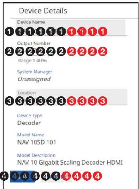 Device Details Device Name 1 1 1 1 1 1 1 1 1 Output Number 2 2 2 2 2 2 2 2 2 2 Range 1-4096 System Manager Unassigned Location 3 3 3 3 3 3 3 3 3 Device Type Decoder Model Name NAV 10SD 101 Model Description NAV 10 Gigabit Scaling Decoder HDMI 4 4 4 4 4 4 4 4 4 4