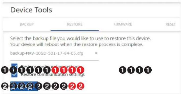 Device Tools BACKUP RESTORE FIRMWARE RESET Select the backup file you would like to use to restore this device. Your device will reboot when the restore process is complete. backup-NAV-10SD-501-17-84-05.cfg Restore configuration settings Restore communication settings ①①①①①①①①①①①①①①①①①①①①①①①①①①①①①①①①①①①①①①①①①①①①①①①①①①②②②②②②②②②②②②②②②②②②②②②②②②②②②②②②②②②②②②②②②②②②②②②②②②②②③
