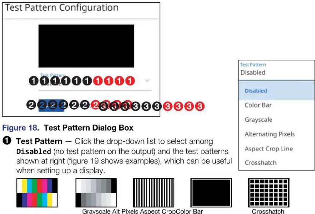 Test Pattern Configuration ① ① ① ① ① ① ① ① ② ② ② ② ② ③ ③ ③ ③ ③ ③ ③ ③ Figure 18. Test Pattern Dialog Box ① Test Pattern — Click the drop-down list to select among Disabled (no test pattern on the output) and the test patterns shown at right (figure 19 shows examples), which can be useful when setting up a display. Grayscale Alt Pixels Aspect CropColor Bar Test Pattern Disabled Color Bar Grayscale Alternating Pixels Aspect Crop Line Crosshatch Crosshatch