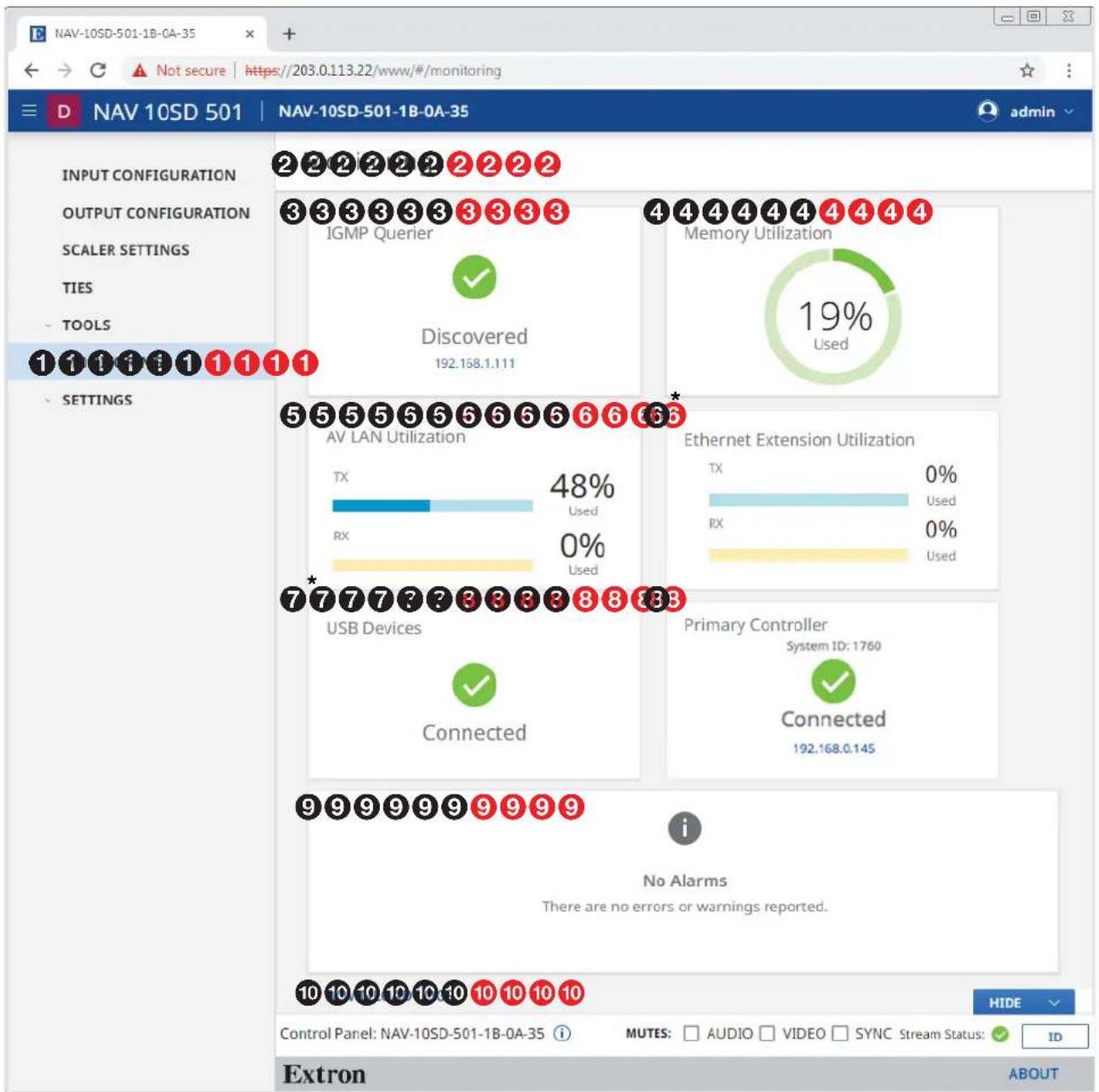NAV-10SD-501-1B-0A-35 D NAV 10SD 501 | NAV-10SD-501-1B-0A-35 admin INPUT CONFIGURATION OUTPUT CONFIGURATION SCALER SETTINGS TIES TOOLS 1 1 1 1 1 1 1 1 SETTINGS 2 2 2 2 2 2 2 2 3 3 3 3 3 3 3 3 3 IGMP Querier ✓ Discovered 192.168.1.111 4 4 4 4 4 4 4 4 Memory Utilization 19% Used 5 5 5 5 5 6 6 6 6 6 AV LAN Utilization TX 48% Used RX 0% Used 7* USB Devices Connected Ethernet Extension Utilization TX 0% Used RX 0% Used Primary Controller System ID: 1760 Connected 192.168.0.145 i No Alarms There are no errors or warnings reported. 10 10 10 10 10 10 10 Control Panel: NAV-10SD-501-1B-0A-35 i MUTES: AUDIO VIDEO SYNC Stream Status: ID Extron ABOUT