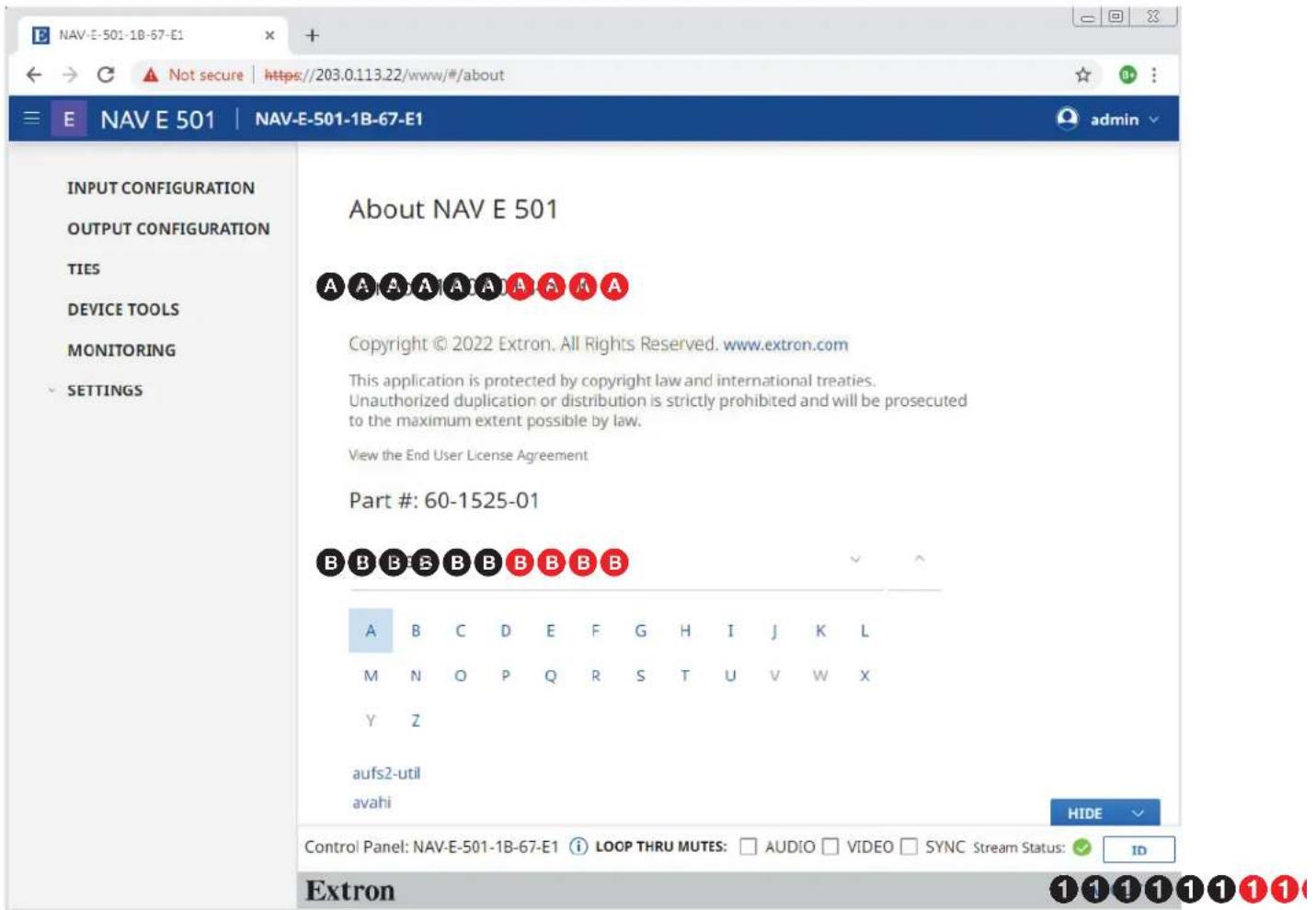 NAV-E-501-1B-67-E1 E NAV E 501 | NAV-E-501-1B-67-E1 input CONFIGURATION OUTPUT CONFIGURATION TIES DEVICE TOOLS MONITORING SETTINGS About NAV E 501 A A A A A A A A Copyright © 2022 Extron. All Rights Reserved. www.extron.com This application is protected by copyright law and international treaties. Unauthorized duplication or distribution is strictly prohibited and will be prosecuted to the maximum extent possible by law. View the End User License Agreement Part #: 60-1525-01 B B B B B B B B B A B C D E F G H I J K L M N O P Q R S T U V W X Y Z aufs2-util avahi HIDE Control Panel: NAV-E-501-1B-67-E1 i LOOP THRU MUTES: □ AUDIO □ VIDEO □ SYNC Stream Status: ✓ ID Extron