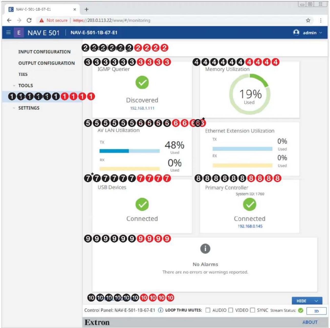 NAV-E-501-1B-67-E1 E NAV E 501 | NAV-E-501-1B-67-E1 INPUT CONFIGURATION OUTPUT CONFIGURATION TIES TOOLS 1 1 1 1 1 1 1 1 1 SETTINGS 2 2 2 2 2 2 2 2 3 3 3 3 3 3 3 3 3 IGMP Querier ✓ Discovered 192.168.1.111 4 4 4 4 4 4 4 4 Memory Utilization 19% Used 5 5 5 5 5 5 5 5 5 6 6 6 6 AV LAN Utilization TX 48% Used RX 0% Used 7*7*7*7*7*7*7 USB Devices ✓ Connected 8 8 8 8 8 8 8 8 Primary Controller System ID: 1760 ✓ Connected 192.168.0.145 i No Alarms There are no errors or warnings reported. 10 10 10 10 10 10 10 HIDE Control Panel: NAV-E-501-1B-67-E1 i LOOP THRU MUTES: AUDIO VIDEO SYNC Stream Status: ✓ ID Extron ABOUT