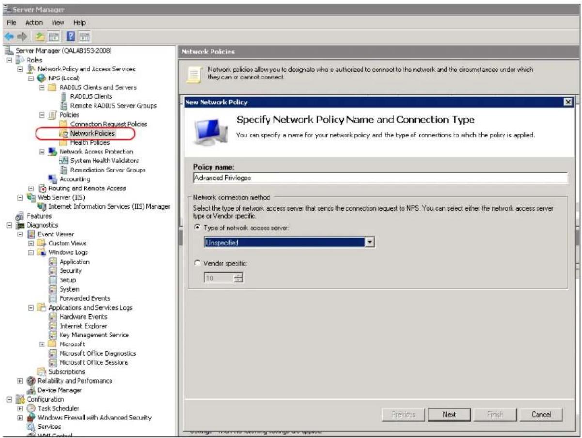 Server Manager File Action View Help Server Manager (QALAB153-2008) Roles Network Policy and Access Services NPS (Local) RADIUS Clients and Servers RADIUS Clients Remote RADIUS Server Groups Policies Connection Request Policies Network Policies Health Policies Network Access Protection System Health Validators Remediation Server Groups Accounting Routing and Remote Access Web Server (IIS) Internet Information Services (IIS) Manager Features Diagnostics Event Viewer Custom Views Windows Logs Application Security Setup System Forwarded Events Applications and Services Logs Hardware Events Internet Explorer Key Management Service Microsoft Microsoft Office Diagnostics Microsoft Office Sessions Subscriptions Reliability and Performance Device Manager Configuration Task Scheduler Windows Firewall with Advanced Security Services Network Policies New Network Policy Specify Network Policy Name and Connection Type You can specify a name for your network policy and the type of connections to which the policy is applied. Policy name: Advanced Privileges Network connection method Select the type of network access server that sends the connection request to NPS. You can select either the network access server type or Vendor specific. Type of network access server: Unspecified Vendor specific: 10 Previous Next Finish Cancel
