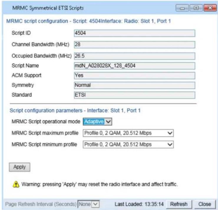 MRMC Symmetrical ETSI Scripts MRMC script configuration - Script: 4504Interface: Radio: Slot 1, Port 1 Script ID 4504 Channel Bandwidth (MHz) 28 Occupied Bandwidth (MHz) 26.5 Script Name mdN_A028028X_128_4504 ACM Support Yes Symmetry Normal Standard ETSI Script configuration parameters - Interface: Slot 1, Port 1 MRMC Script operational mode Adaptive MRMC Script maximum profile Profile 0, 2 QAM, 20.512 Mbps MRMC Script minimum profile Profile 0, 2 QAM, 20.512 Mbps Apply Warning: pressing 'Apply' may reset the radio interface and affect traffic. Page Refresh Interval (Seconds) None Last Loaded: 13:35:14 Refresh Close