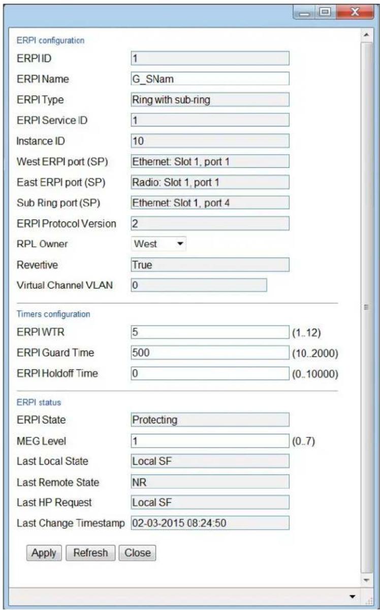 ERPI configuration ERPI ID 1 ERPI Name G_SNam ERPI Type Ring with sub-ring ERPI Service ID 1 Instance ID 10 West ERPI port (SP) Ethernet: Slot 1, port 1 East ERPI port (SP) Radio: Slot 1, port 1 Sub Ring port (SP) Ethernet: Slot 1, port 4 ERPI Protocol Version 2 RPL Owner West Revertive True Virtual Channel VLAN 0 Timers configuration ERPI WTR 5 (1..12) ERPI Guard Time 500 (10..2000) ERPI Holdoff Time 0 (0..10000) ERPI status ERPI State Protecting MEG Level 1 (0..7) Last Local State Local SF Last Remote State NR Last HP Request Local SF Last Change Timestamp 02-03-2015 08:24:50 Apply Refresh Close