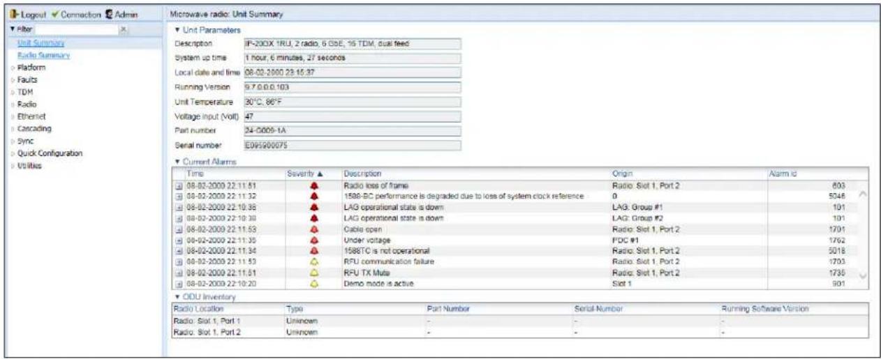 Logout Edit Admin Filter Unit Summary Radio Summary Platform Faults TDM Radio Ethernet Cascading Sync Quick Configuration Utilities Microwave radio: Unit Summary Unit Parameters Description: IP-200X 1RU, 2 radio, 6 BSE, 16 TDM, dual feed System up time: 1 hour, 6 minutes, 27 seconds Local date and time: 08-02-2000 23:15:37 Running Version: 9.7.0.0.103 Unit Temperature: 30°C, 80°F Voltage input (Volt): 47 Part number: 24-0009-1A Serial number: E09500075 Current Alarms Time Severity ▲ Description Origin Alarm id 08-02-2009 22:11:51 ▲ Radio loss of frame Radio: Slot 1, Port 2 803 08-02-2009 22:11:32 ▲ 1588-SC performance is degraded due to loss of system clock reference 0 5048 08-02-2009 22:10:38 ▲ LAG operational state is down LAG: Group #1 101 08-02-2009 22:10:39 ▲ LAG operational state is down LAG: Group #2 101 08-02-2009 22:11:53 ▲ Cable open Radio: Slot 1, Port 2 1701 08-02-2009 22:11:35 ▲ Under voltage FDC #1 1762 08-02-2009 22:11:34 ▲ 1588TC is not operational Radio: Slot 1, Port 2 5018 08-02-2009 22:11:53 ▲ RFU communication failure Radio: Slot 1, Port 2 1703 08-02-2009 22:11:51 ▲ RFU TX Mute Radio: Slot 1, Port 2 1735 08-02-2009 22:10:20 ▲ Demo mode is active Slot 1 901 ODU Inventory Radio Location Type Part Number Serial Number Running Software Version Radio: Slot 1, Port 1 Unknown - Radio: Slot 1, Port 2 Unknown