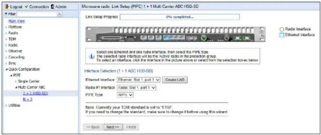 Logout ✓ Connection ✓ Admin Filter Main View Platform Faults TDM Radio Ethernet Cascading Sync Quick Configuration PIPE Single Carrier Multi Carrier ABC 1 + 1 (HSB-SD) N + 0 Utilities Microwave radio: Link Setup (PIPE) 1 + 1 Multi Carrier ABC HSB-SD Link Setup Progress 0% completed... Radio Interface Ethernet Interface Select one Ethernet and one radio interface, then select the PIPE type. The selected radio interface will be the 'Active' radio in the protection group. To select an interface, click the interface in the picture above or select from the selection boxes below. Interface Selection (1 + 1 ABC HSB-SD) Ethernet Interface Ethernet: Slot 1, port 1 Create LAG Radio #1 Interface Radio: Slot 1, port 1 PIPE Type slot10 Note: Currently your TDM standard is set to "ETSI". If you need to change the standard, make sure to change it before using this wizard. << Back Next >> Finish