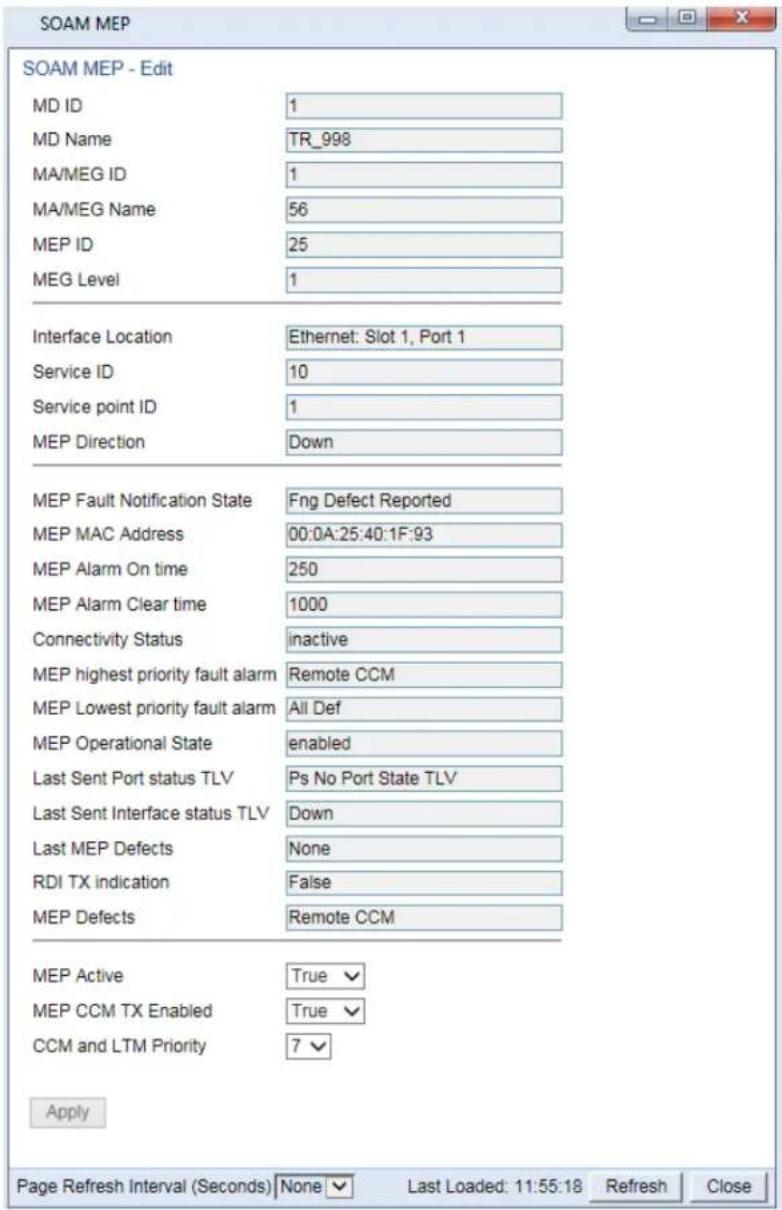 SOAM MEP - Edit MD ID 1 MD Name TR_998 MA/MEG ID 1 MA/MEG Name 56 MEP ID 25 MEG Level 1 Interface Location Ethernet: Slot 1, Port 1 Service ID 10 Service point ID 1 MEP Direction Down MEP Fault Notification State Fng Defect Reported MEP MAC Address 00:0A:25:40:1F:93 MEP Alarm On time 250 MEP Alarm Clear time 1000 Connectivity Status=inactive MEP highest priority fault alarm Remote CCM MEP Lowest priority fault alarm All Def MEP Operational State.enabled Last Sent Port status TLV Ps No Port State TLV Last Sent Interface status TLV Down Last MEP Defects None RDI TX indication=False MEP Defects Remote CCM MEP Active True MEP CCM TX Enabled True CCM and LTM Priority 7 Apply Page Refresh Interval (Seconds) None Last Loaded: 11:55:18 Refresh Close