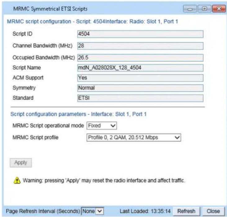 MRMC Symmetrical ETSI Scripts MRMC script configuration - Script: 4504Interface: Radio: Slot 1, Port 1 Script ID 4504 Channel Bandwidth (MHz) 28 Occupied Bandwidth (MHz) 26.5 Script Name mdN_A028028X_128_4504 ACM Support Yes Symmetry Normal Standard ETSI Script configuration parameters - Interface: Slot 1, Port 1 MRMC Script operational mode Fixed MRMC Script profile Profile 0, 2 QAM, 20.512 Mbps Apply Warning: pressing 'Apply' may reset the radio interface and affect traffic. Page Refresh Interval (Seconds) None Last Loaded: 13:35:14 Refresh Close